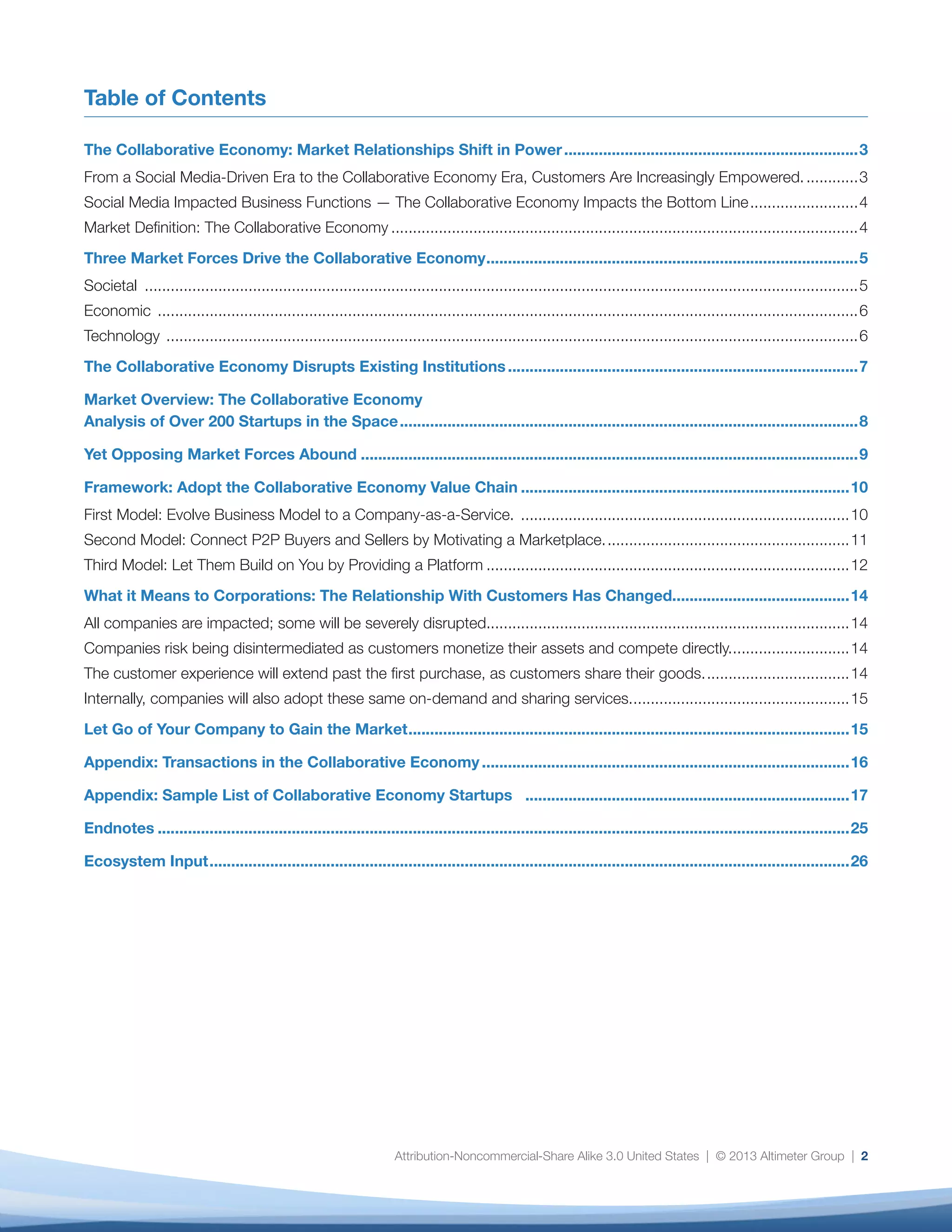 Attribution-Noncommercial-Share Alike 3.0 United States | © 2013 Altimeter Group | 2
Table of Contents
The Collaborative Economy: Market Relationships Shift in Power.....................................................................3
From a Social Media-Driven Era to the Collaborative Economy Era, Customers Are Increasingly Empowered..............3
Social Media Impacted Business Functions — The Collaborative Economy Impacts the Bottom Line..........................4
Market Definition: The Collaborative Economy.............................................................................................................4
Three Market Forces Drive the Collaborative Economy.......................................................................................5
Societal ......................................................................................................................................................................5
Economic ...................................................................................................................................................................6
Technology .................................................................................................................................................................6
The Collaborative Economy Disrupts Existing Institutions..................................................................................7
Market Overview: The Collaborative Economy
Analysis of Over 200 Startups in the Space...........................................................................................................8
Yet Opposing Market Forces Abound....................................................................................................................9
Framework: Adopt the Collaborative Economy Value Chain.............................................................................10
First Model: Evolve Business Model to a Company-as-a-Service. .............................................................................10
Second Model: Connect P2P Buyers and Sellers by Motivating a Marketplace..........................................................11
Third Model: Let Them Build on You by Providing a Platform.....................................................................................12
What it Means to Corporations: The Relationship With Customers Has Changed.........................................14
All companies are impacted; some will be severely disrupted....................................................................................14
Companies risk being disintermediated as customers monetize their assets and compete directly.............................14
The customer experience will extend past the first purchase, as customers share their goods...................................14
Internally, companies will also adopt these same on-demand and sharing services....................................................15
Let Go of Your Company to Gain the Market.......................................................................................................15
Appendix: Transactions in the Collaborative Economy......................................................................................16
Appendix: Sample List of Collaborative Economy Startups ...........................................................................17
Endnotes.................................................................................................................................................................25
Ecosystem Input.....................................................................................................................................................26
 