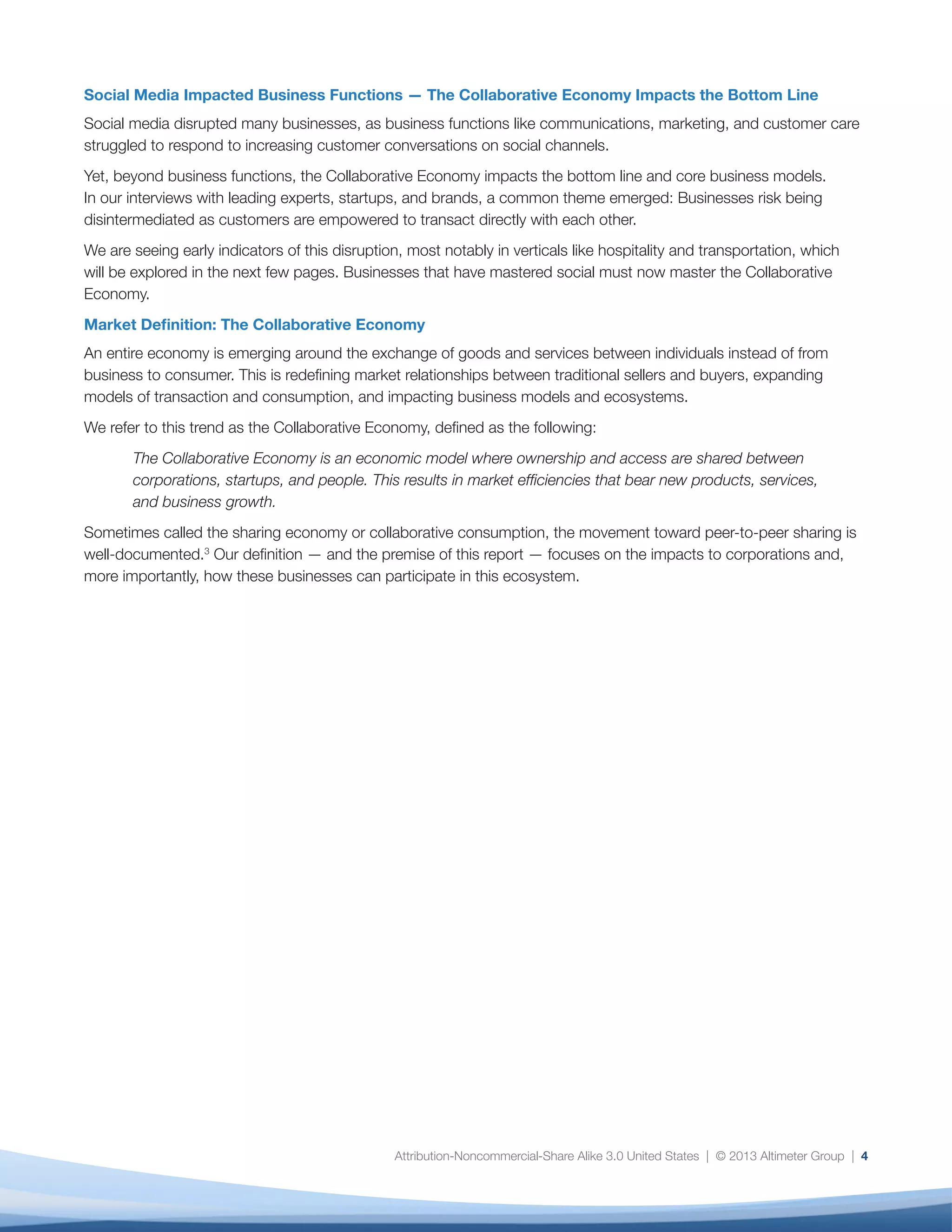 Attribution-Noncommercial-Share Alike 3.0 United States | © 2013 Altimeter Group | 4
Social Media Impacted Business Functions — The Collaborative Economy Impacts the Bottom Line
Social media disrupted many businesses, as business functions like communications, marketing, and customer care
struggled to respond to increasing customer conversations on social channels.
Yet, beyond business functions, the Collaborative Economy impacts the bottom line and core business models.
In our interviews with leading experts, startups, and brands, a common theme emerged: Businesses risk being
disintermediated as customers are empowered to transact directly with each other.
We are seeing early indicators of this disruption, most notably in verticals like hospitality and transportation, which
will be explored in the next few pages. Businesses that have mastered social must now master the Collaborative
Economy.
Market Definition: The Collaborative Economy
An entire economy is emerging around the exchange of goods and services between individuals instead of from
business to consumer. This is redefining market relationships between traditional sellers and buyers, expanding
models of transaction and consumption, and impacting business models and ecosystems.
We refer to this trend as the Collaborative Economy, defined as the following:
The Collaborative Economy is an economic model where ownership and access are shared between
corporations, startups, and people. This results in market efficiencies that bear new products, services,
and business growth.
Sometimes called the sharing economy or collaborative consumption, the movement toward peer-to-peer sharing is
well-documented.3
Our definition — and the premise of this report — focuses on the impacts to corporations and,
more importantly, how these businesses can participate in this ecosystem.
 
 