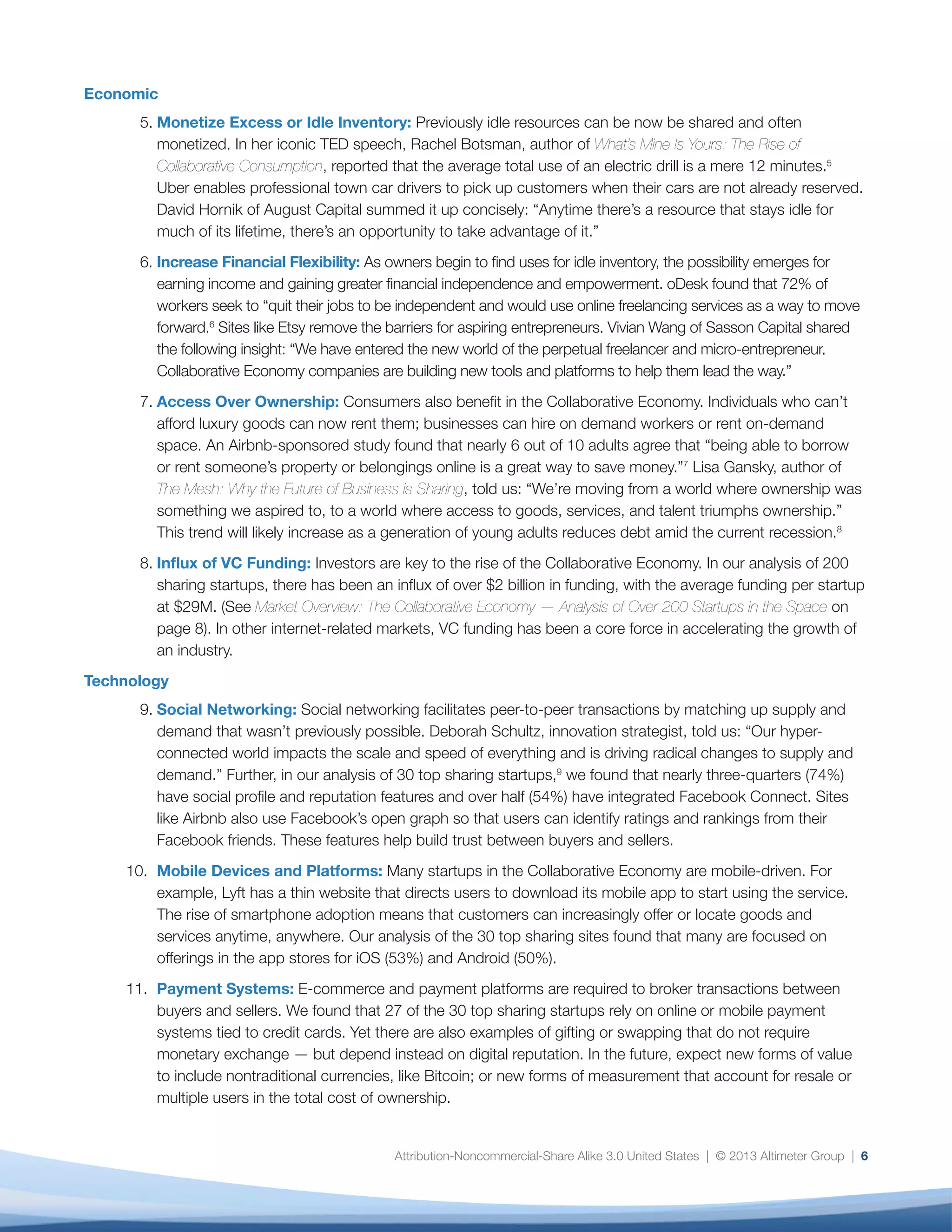Attribution-Noncommercial-Share Alike 3.0 United States | © 2013 Altimeter Group | 6
Economic
5.	Monetize Excess or Idle Inventory: Previously idle resources can be now be shared and often
monetized. In her iconic TED speech, Rachel Botsman, author of What’s Mine Is Yours: The Rise of
Collaborative Consumption, reported that the average total use of an electric drill is a mere 12 minutes.5
Uber enables professional town car drivers to pick up customers when their cars are not already reserved.
David Hornik of August Capital summed it up concisely: “Anytime there’s a resource that stays idle for
much of its lifetime, there’s an opportunity to take advantage of it.”
6.	Increase Financial Flexibility: As owners begin to find uses for idle inventory, the possibility emerges for
earning income and gaining greater financial independence and empowerment. oDesk found that 72% of
workers seek to “quit their jobs to be independent and would use online freelancing services as a way to move
forward.6
Sites like Etsy remove the barriers for aspiring entrepreneurs. Vivian Wang of Sasson Capital shared
the following insight: “We have entered the new world of the perpetual freelancer and micro-entrepreneur.
Collaborative Economy companies are building new tools and platforms to help them lead the way.”
7.	Access Over Ownership: Consumers also benefit in the Collaborative Economy. Individuals who can’t
afford luxury goods can now rent them; businesses can hire on demand workers or rent on-demand
space. An Airbnb-sponsored study found that nearly 6 out of 10 adults agree that “being able to borrow
or rent someone’s property or belongings online is a great way to save money.”7
Lisa Gansky, author of
The Mesh: Why the Future of Business is Sharing, told us: “We’re moving from a world where ownership was
something we aspired to, to a world where access to goods, services, and talent triumphs ownership.”
This trend will likely increase as a generation of young adults reduces debt amid the current recession.8
8.	Influx of VC Funding: Investors are key to the rise of the Collaborative Economy. In our analysis of 200
sharing startups, there has been an influx of over $2 billion in funding, with the average funding per startup
at $29M. (See Market Overview: The Collaborative Economy — Analysis of Over 200 Startups in the Space on
page 8). In other internet-related markets, VC funding has been a core force in accelerating the growth of
an industry.
Technology
9.	Social Networking: Social networking facilitates peer-to-peer transactions by matching up supply and
demand that wasn’t previously possible. Deborah Schultz, innovation strategist, told us: “Our hyper-
connected world impacts the scale and speed of everything and is driving radical changes to supply and
demand.” Further, in our analysis of 30 top sharing startups,9
we found that nearly three-quarters (74%)
have social profile and reputation features and over half (54%) have integrated Facebook Connect. Sites
like Airbnb also use Facebook’s open graph so that users can identify ratings and rankings from their
Facebook friends. These features help build trust between buyers and sellers.
10.	 Mobile Devices and Platforms: Many startups in the Collaborative Economy are mobile-driven. For
example, Lyft has a thin website that directs users to download its mobile app to start using the service.
The rise of smartphone adoption means that customers can increasingly offer or locate goods and
services anytime, anywhere. Our analysis of the 30 top sharing sites found that many are focused on
offerings in the app stores for iOS (53%) and Android (50%).
11.	 Payment Systems: E-commerce and payment platforms are required to broker transactions between
buyers and sellers. We found that 27 of the 30 top sharing startups rely on online or mobile payment
systems tied to credit cards. Yet there are also examples of gifting or swapping that do not require
monetary exchange — but depend instead on digital reputation. In the future, expect new forms of value
to include nontraditional currencies, like Bitcoin; or new forms of measurement that account for resale or
multiple users in the total cost of ownership.
 