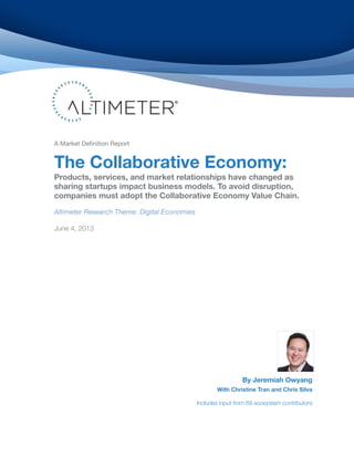 A Market Definition Report
The Collaborative Economy:
Products, services, and market relationships have changed as
sharing startups impact business models. To avoid disruption,
companies must adopt the Collaborative Economy Value Chain.
Altimeter Research Theme: Digital Economies
June 4, 2013
By Jeremiah Owyang
With Christine Tran and Chris Silva
Includes input from 69 ecosystem contributors
 