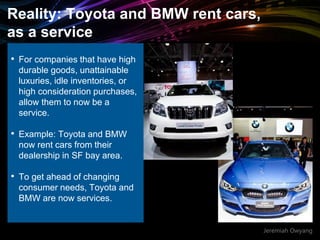 Jeremiah Owyang
Reality: Toyota and BMW rent cars,
as a service
• For companies that have high
durable goods, unattainable
luxuries, idle inventories, or
high consideration purchases,
allow them to now be a
service.
• Example: Toyota and BMW
now rent cars from their
dealership in SF bay area.
• To get ahead of changing
consumer needs, Toyota and
BMW are now services.
 