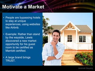 Jeremiah Owyang
Motivate a Market
• People are bypassing hotels
to stay at unique
experiences, using websites
like Airbnb.
• Example: Rather than stand
by the wayside, Lewis
discovered a new market
opportunity for his guest
room to be certified as
Marriott certified.
• A large brand brings
TRUST.
 