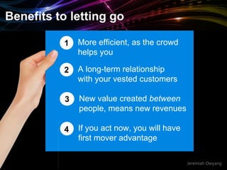 Jeremiah Owyang
More efficient, as the crowd
helps you
1
2 A long-term relationship
with your vested customers
3 New value created between
people, means new revenues
4 If you act now, you will have
first mover advantage
Benefits to letting go
 
