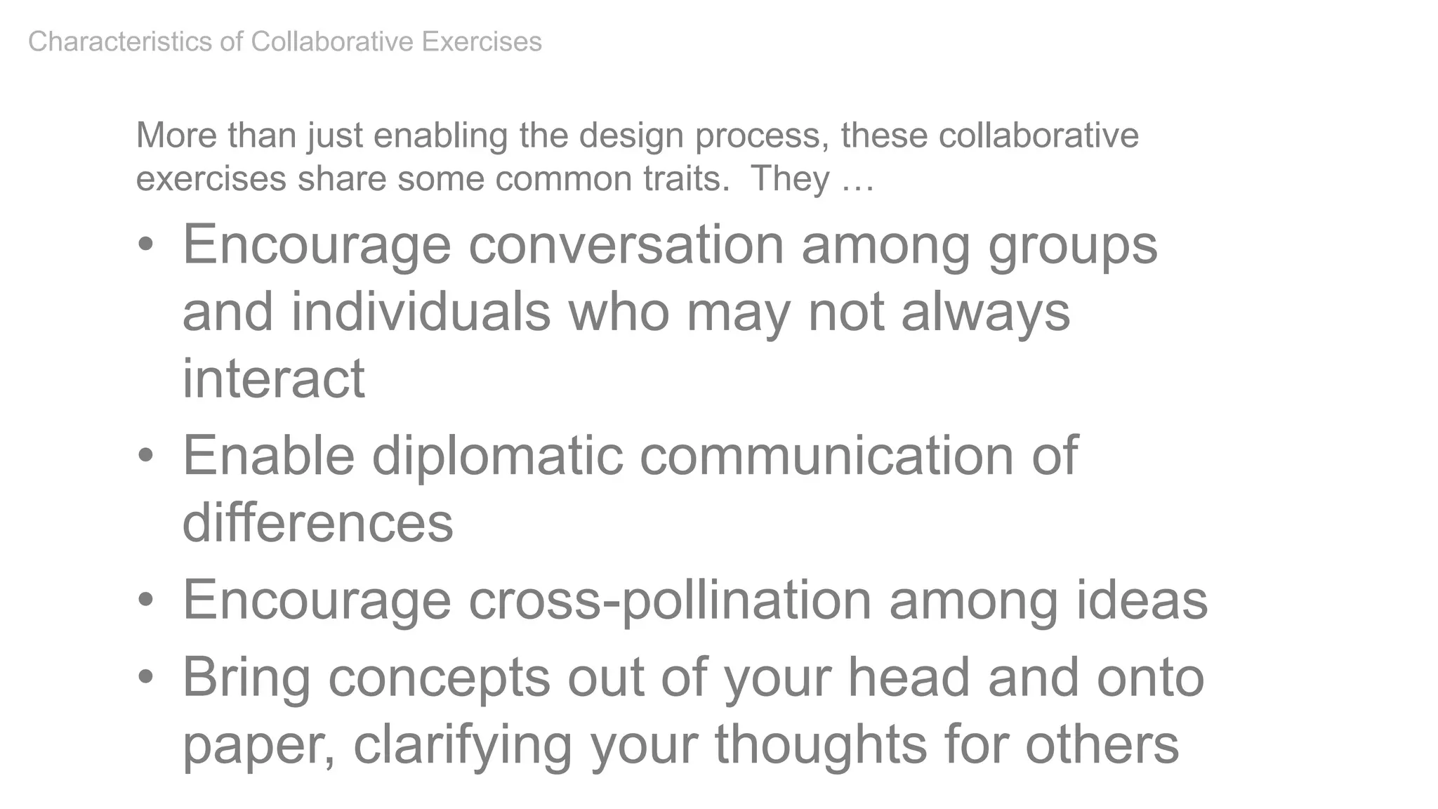 More than just enabling the design process, these collaborative
exercises share some common traits. They …
• Encourage conversation among groups
and individuals who may not always
interact
• Enable diplomatic communication of
differences
• Encourage cross-pollination among ideas
• Bring concepts out of your head and onto
paper, clarifying your thoughts for others
Characteristics of Collaborative Exercises
 
