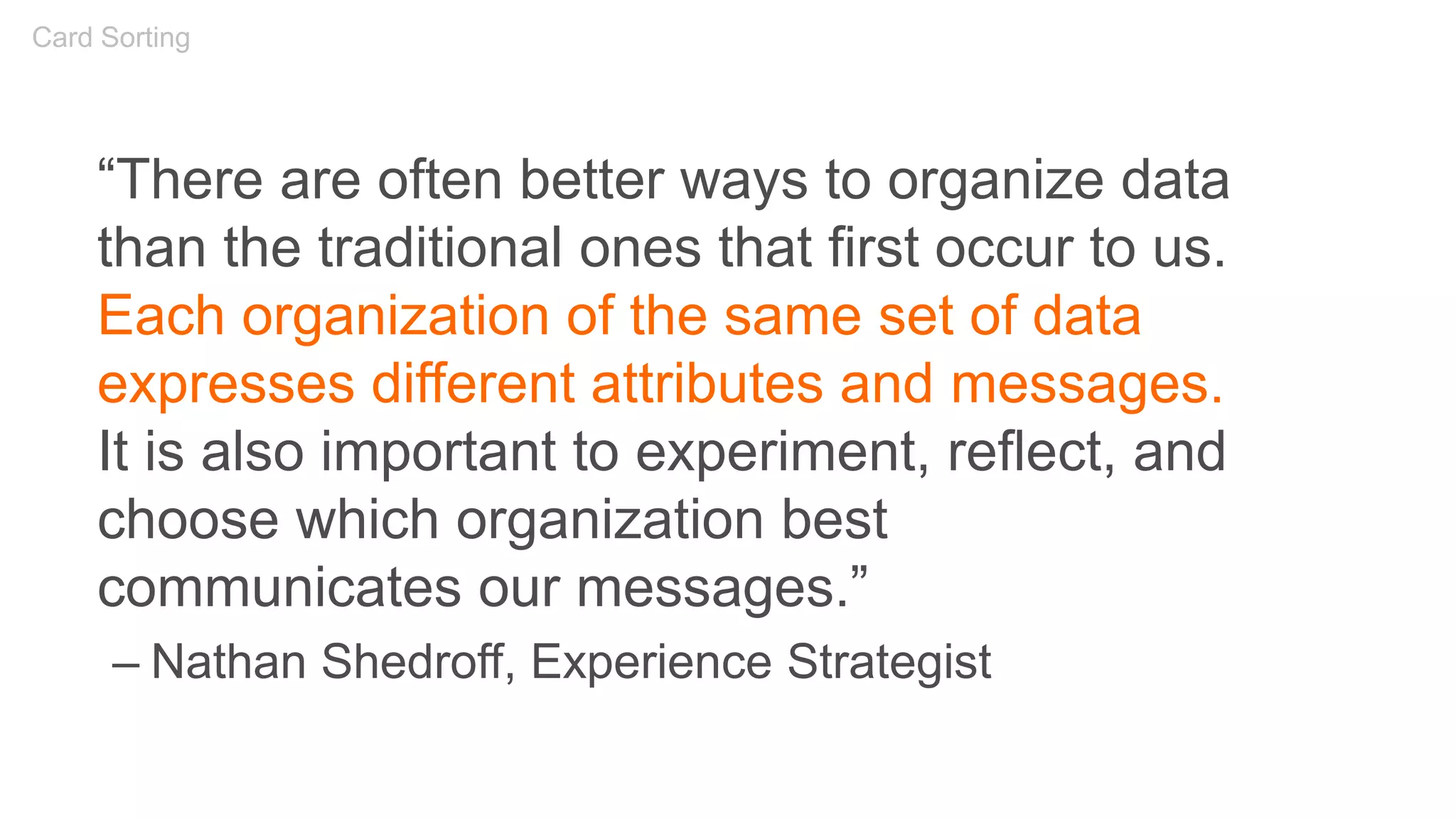 “There are often better ways to organize data
than the traditional ones that first occur to us.
Each organization of the same set of data
expresses different attributes and messages.
It is also important to experiment, reflect, and
choose which organization best
communicates our messages.”
– Nathan Shedroff, Experience Strategist
Card Sorting
 