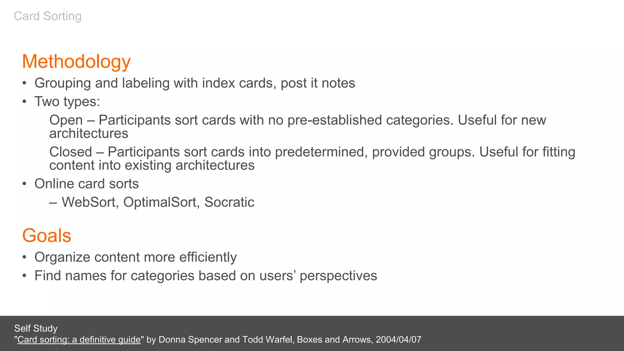 Methodology
• Grouping and labeling with index cards, post it notes
• Two types:
Open – Participants sort cards with no pre-established categories. Useful for new
architectures
Closed – Participants sort cards into predetermined, provided groups. Useful for fitting
content into existing architectures
• Online card sorts
– WebSort, OptimalSort, Socratic
Goals
• Organize content more efficiently
• Find names for categories based on users’ perspectives
Self Study
"Card sorting: a definitive guide" by Donna Spencer and Todd Warfel, Boxes and Arrows, 2004/04/07
Card Sorting
 
