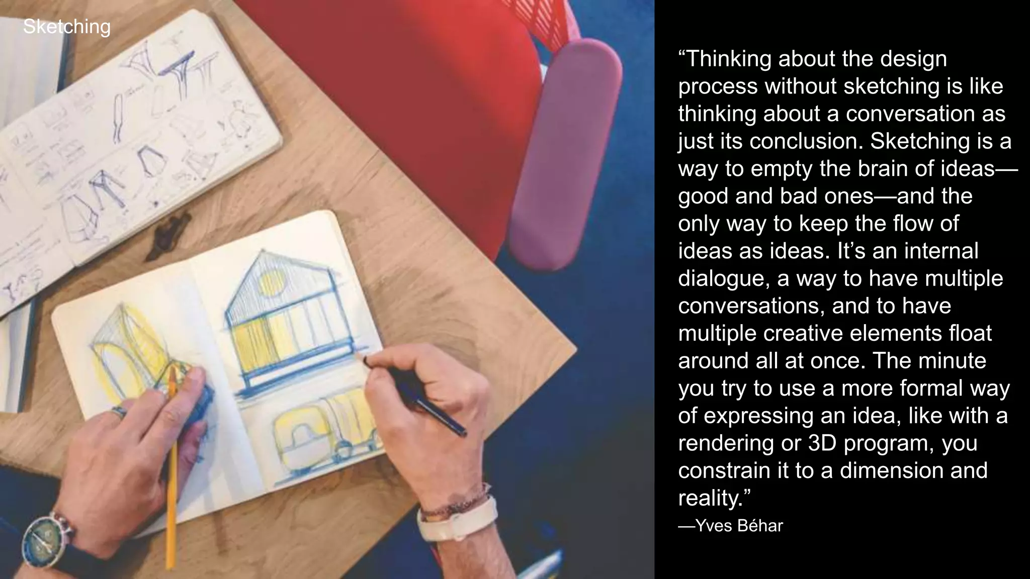 Sketching
“Thinking about the design
process without sketching is like
thinking about a conversation as
just its conclusion. Sketching is a
way to empty the brain of ideas—
good and bad ones—and the
only way to keep the flow of
ideas as ideas. It’s an internal
dialogue, a way to have multiple
conversations, and to have
multiple creative elements float
around all at once. The minute
you try to use a more formal way
of expressing an idea, like with a
rendering or 3D program, you
constrain it to a dimension and
reality.”
—Yves Béhar
 