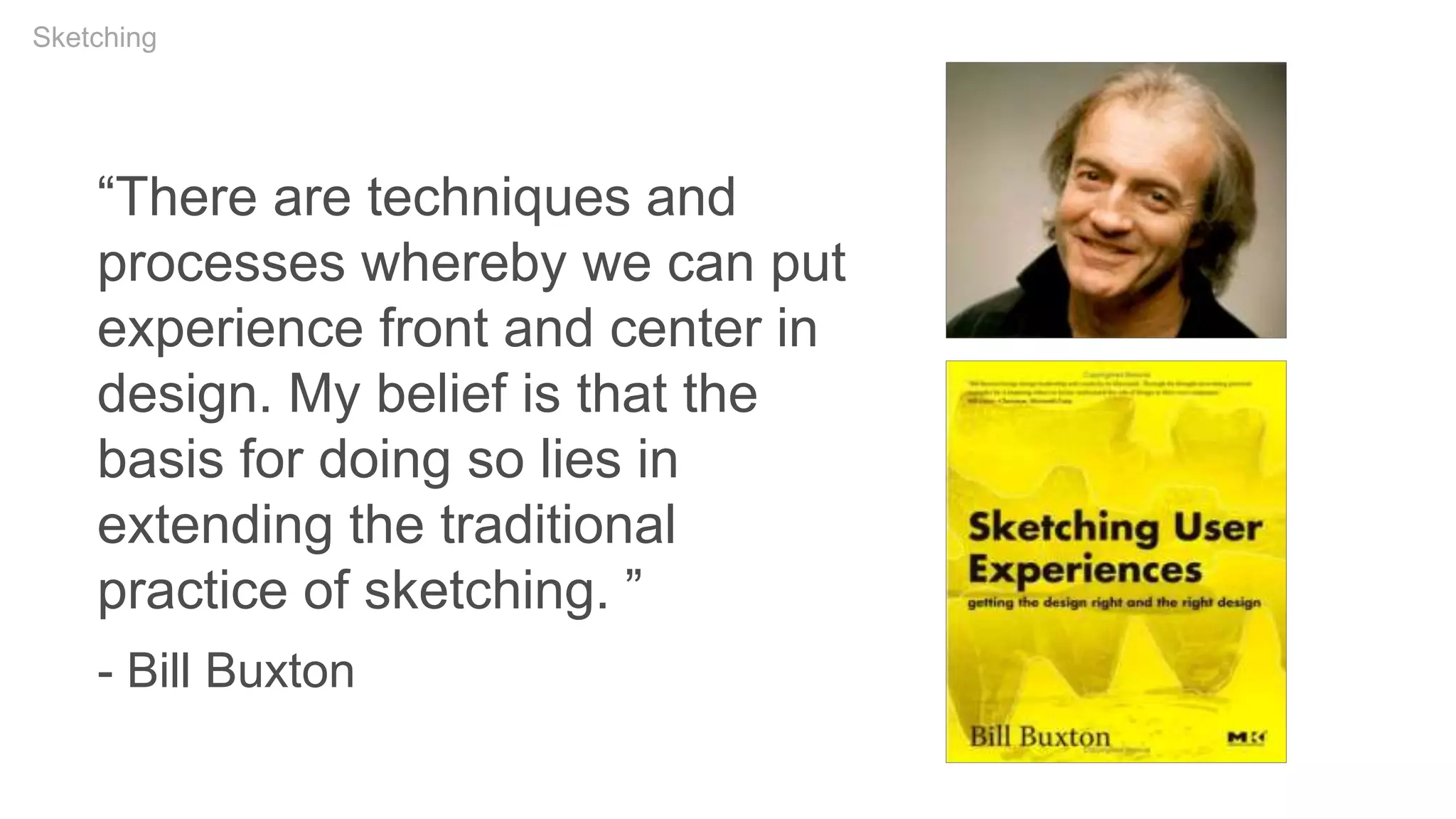 “There are techniques and
processes whereby we can put
experience front and center in
design. My belief is that the
basis for doing so lies in
extending the traditional
practice of sketching. ”
- Bill Buxton
Sketching
 