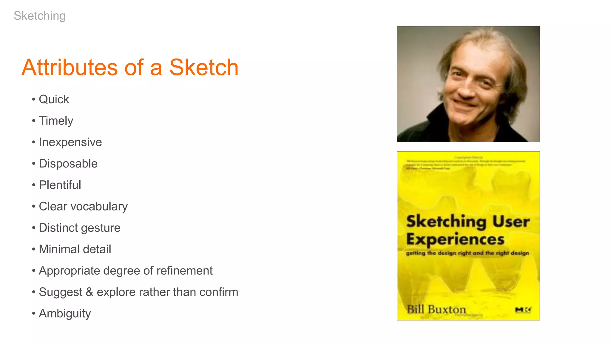 Attributes of a Sketch
• Quick
• Timely
• Inexpensive
• Disposable
• Plentiful
• Clear vocabulary
• Distinct gesture
• Minimal detail
• Appropriate degree of refinement
• Suggest & explore rather than confirm
• Ambiguity
Sketching
 