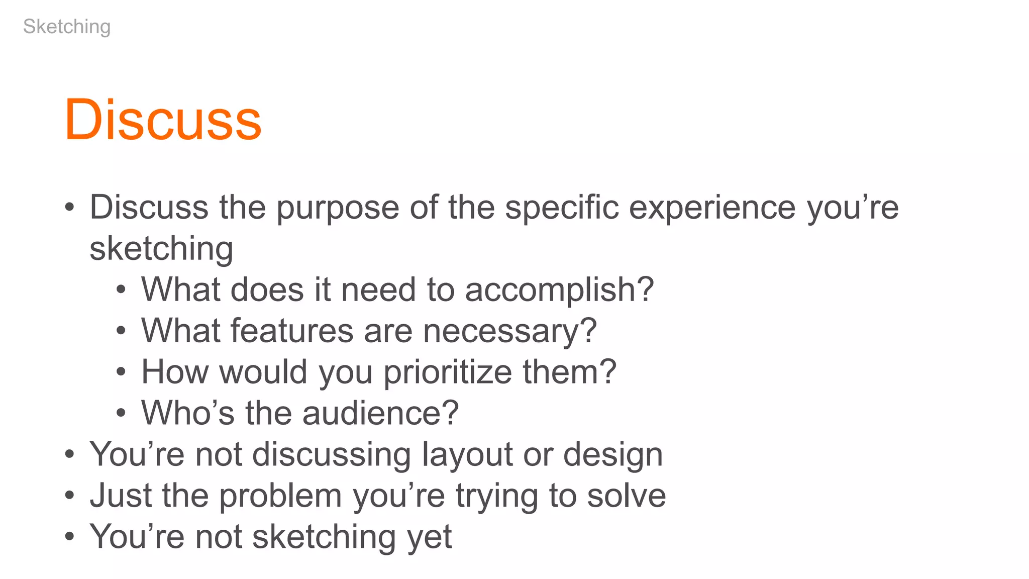 • Discuss the purpose of the specific experience you’re
sketching
• What does it need to accomplish?
• What features are necessary?
• How would you prioritize them?
• Who’s the audience?
• You’re not discussing layout or design
• Just the problem you’re trying to solve
• You’re not sketching yet
Discuss
Sketching
 