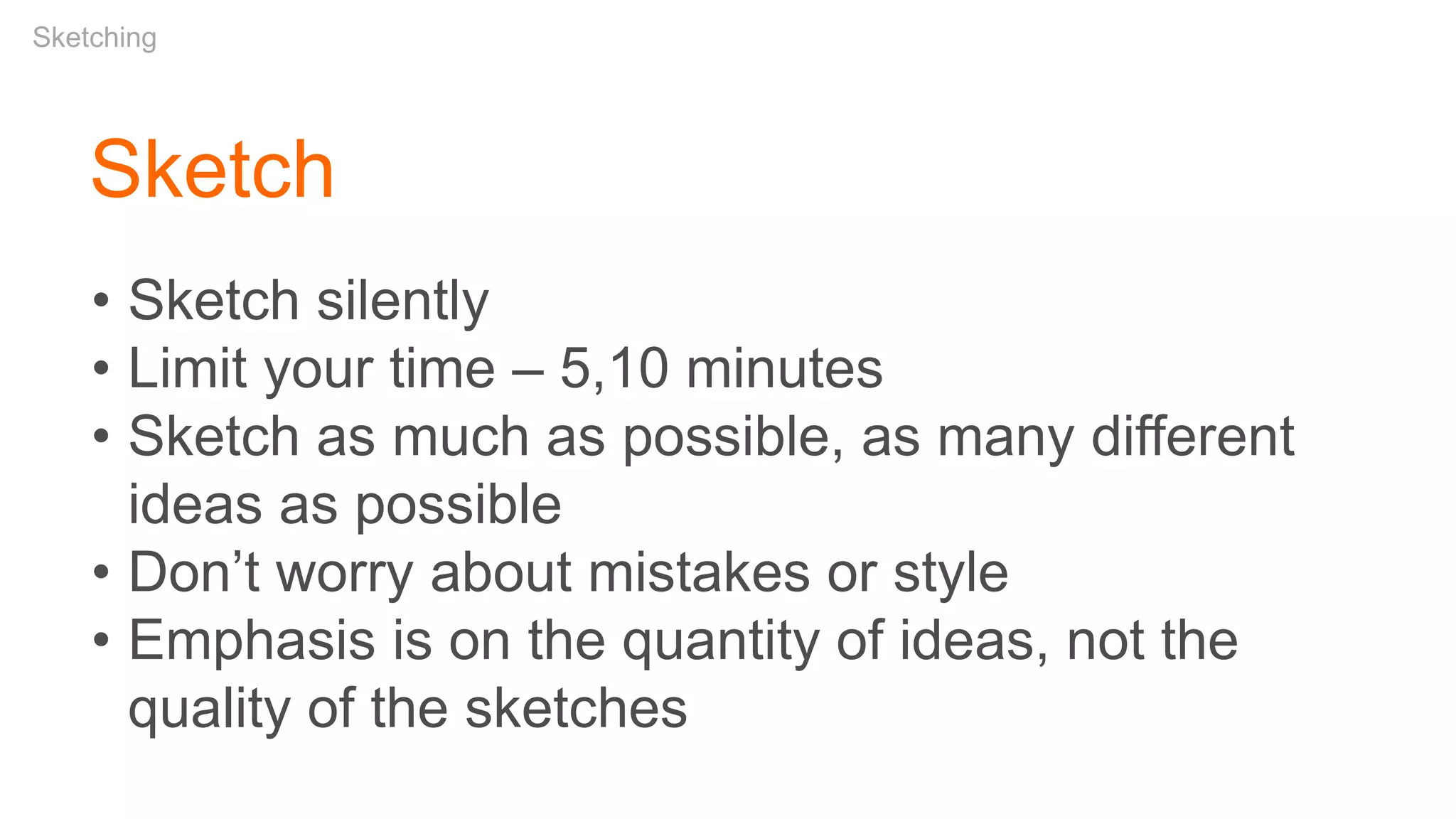 Sketch
• Sketch silently
• Limit your time – 5,10 minutes
• Sketch as much as possible, as many different
ideas as possible
• Don’t worry about mistakes or style
• Emphasis is on the quantity of ideas, not the
quality of the sketches
Sketching
 