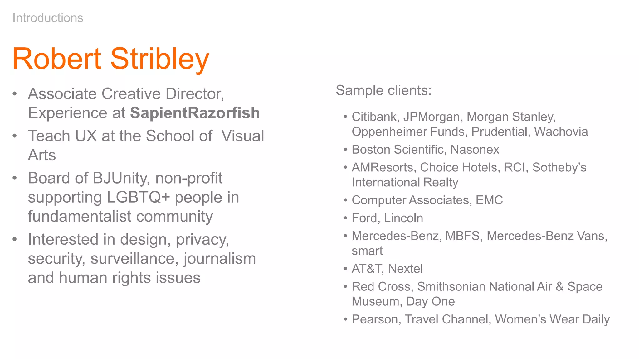 Robert Stribley
Introductions
Sample clients:
• Citibank, JPMorgan, Morgan Stanley,
Oppenheimer Funds, Prudential, Wachovia
• Boston Scientific, Nasonex
• AMResorts, Choice Hotels, RCI, Sotheby’s
International Realty
• Computer Associates, EMC
• Ford, Lincoln
• Mercedes-Benz, MBFS, Mercedes-Benz Vans,
smart
• AT&T, Nextel
• Red Cross, Smithsonian National Air & Space
Museum, Day One
• Pearson, Travel Channel, Women’s Wear Daily
• Associate Creative Director,
Experience at SapientRazorfish
• Teach UX at the School of Visual
Arts
• Board of BJUnity, non-profit
supporting LGBTQ+ people in
fundamentalist community
• Interested in design, privacy,
security, surveillance, journalism
and human rights issues
 