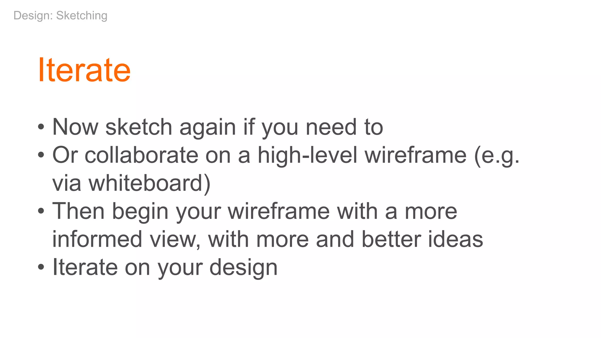 Iterate
• Now sketch again if you need to
• Or collaborate on a high-level wireframe (e.g.
via whiteboard)
• Then begin your wireframe with a more
informed view, with more and better ideas
• Iterate on your design
Design: Sketching
 