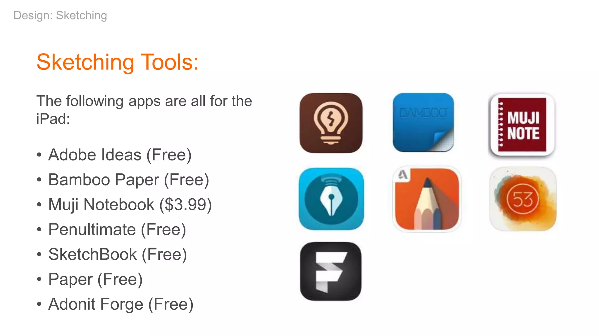 Sketching Tools:
The following apps are all for the
iPad:
• Adobe Ideas (Free)
• Bamboo Paper (Free)
• Muji Notebook ($3.99)
• Penultimate (Free)
• SketchBook (Free)
• Paper (Free)
• Adonit Forge (Free)
Design: Sketching
 