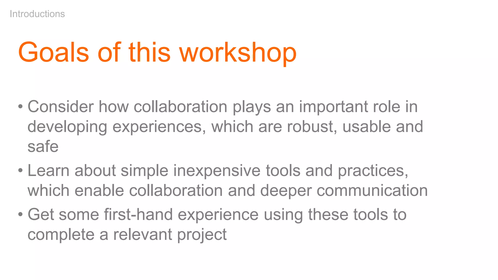 Goals of this workshop
• Consider how collaboration plays an important role in
developing experiences, which are robust, usable and
safe
• Learn about simple inexpensive tools and practices,
which enable collaboration and deeper communication
• Get some first-hand experience using these tools to
complete a relevant project
Introductions
 