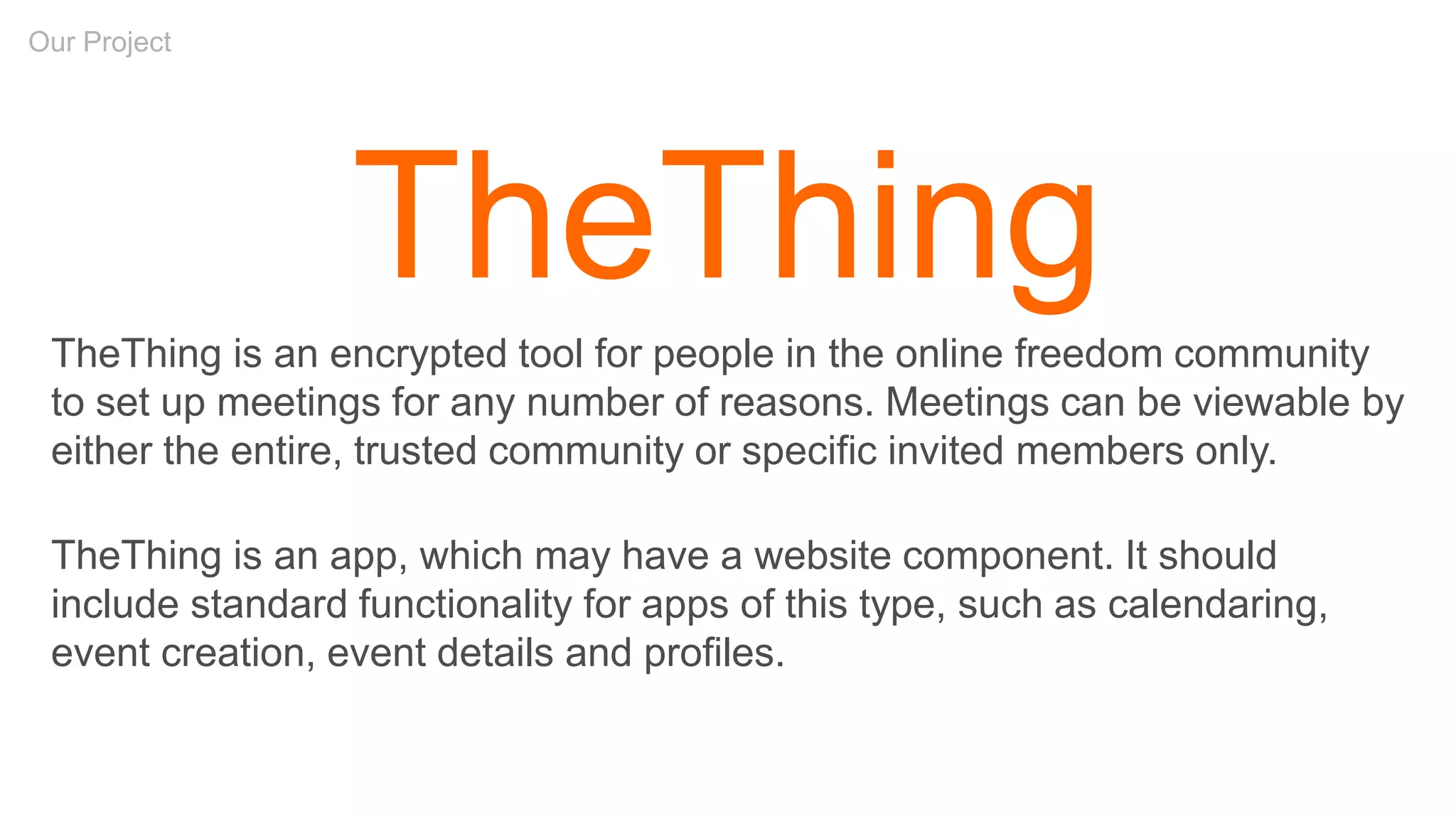Our Project
TheThing
TheThing is an encrypted tool for people in the online freedom community
to set up meetings for any number of reasons. Meetings can be viewable by
either the entire, trusted community or specific invited members only.
TheThing is an app, which may have a website component. It should
include standard functionality for apps of this type, such as calendaring,
event creation, event details and profiles.
 