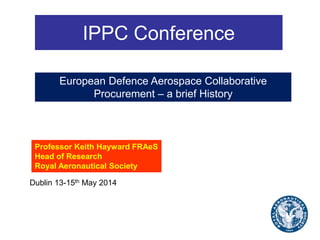 IPPC Conference
Professor Keith Hayward FRAeS
Head of Research
Royal Aeronautical Society
Dublin 13-15th May 2014
European Defence Aerospace Collaborative
Procurement – a brief History
 
