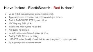 Hlavní bolest - ElasticSearch - Red is dead!
● Verzi < 2.0 nedoporučuji, půlka věcí je jinak
● Type nejde ani promazat ani celý smazat (jen index)
● Žádné BATCH DELETE by condition
● JSON query DSL ☠ !
● Indexujete moc rychle? Spadne
● Kill query neexistuje
● Spadlý node se oživuje hodinu až dvě
● Žádný EXPLAIN ani profiling
● UPDATE zahodí celý původní dokument a vytvoří nový -> pomalé
● Agregace jsou hodně omezené
 