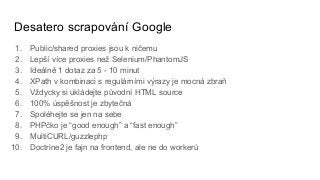 Desatero scrapování Google
1. Public/shared proxies jsou k ničemu
2. Lepší více proxies než Selenium/PhantomJS
3. Ideálně 1 dotaz za 5 - 10 minut
4. XPath v kombinaci s regulárními výrazy je mocná zbraň
5. Vždycky si ukládejte původní HTML source
6. 100% úspěšnost je zbytečná
7. Spoléhejte se jen na sebe
8. PHPčko je “good enough” a “fast enough”
9. MultiCURL/guzzlephp
10. Doctrine2 je fajn na frontend, ale ne do workerů
 