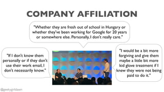 COMPANY AFFILIATION
"Whether they are fresh out of school in Hungary or
whether they've been working for Google for 20 years
or somewhere else. Personally, I don't really care."
"If I don't know them
personally or if they don't
use their work email, I
don't necessarily know."
"I would be a bit more
forgiving and give them
maybe a little bit more
kid glove treatment if I
knew they were not being
paid to do it."
@geekygirldawn
 