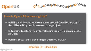 @geekygirldawn
How is OpenUK achieving this?
• Building a visible and loud community around Open Technology in
the UK by uniting people across existing projects
• Inﬂuencing Legal and Policy to make sure the UK is a great place to
do Open
• Building Education and Learning in Open Technology
@openuk_uk  / Openuk.uk 
 