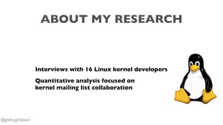 ABOUT MY RESEARCH
Interviews with 16 Linux kernel developers
Quantitative analysis focused on
kernel mailing list collaboration
@geekygirldawn
 