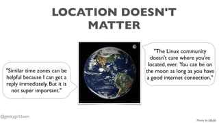 LOCATION DOESN'T
MATTER
"The Linux community
doesn't care where you're
located, ever. You can be on
the moon as long as you have
a good internet connection."
"Similar time zones can be
helpful because I can get a
reply immediately. But it is
not super important."
Photo by NASA
@geekygirldawn
 