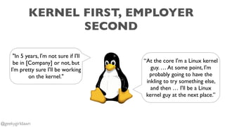 KERNEL FIRST, EMPLOYER
SECOND
“At the core I'm a Linux kernel
guy. … At some point, I'm
probably going to have the
inkling to try something else,
and then … I'll be a Linux
kernel guy at the next place.”
"In 5 years, I'm not sure if I'll
be in [Company] or not, but
I'm pretty sure I'll be working
on the kernel."
@geekygirldawn
 