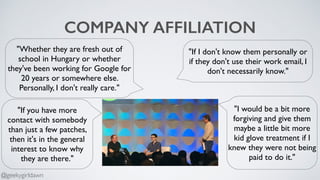 COMPANY AFFILIATION
"Whether they are fresh out of
school in Hungary or whether
they've been working for Google for
20 years or somewhere else.
Personally, I don't really care."
"If I don't know them personally or
if they don't use their work email, I
don't necessarily know."
"If you have more
contact with somebody
than just a few patches,
then it's in the general
interest to know why
they are there."
"I would be a bit more
forgiving and give them
maybe a little bit more
kid glove treatment if I
knew they were not being
paid to do it."
@geekygirldawn
 