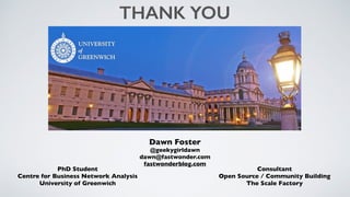 PhD Student
Centre for Business Network Analysis
University of Greenwich
THANK YOU
Consultant
Open Source / Community Building
The Scale Factory
Dawn Foster
@geekygirldawn
dawn@fastwonder.com
fastwonderblog.com
 