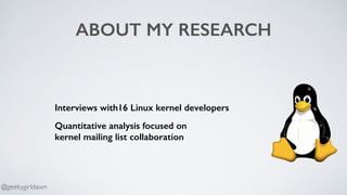ABOUT MY RESEARCH
Interviews with16 Linux kernel developers
Quantitative analysis focused on  
kernel mailing list collaboration
@geekygirldawn
 