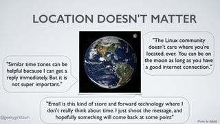 LOCATION DOESN'T MATTER
"The Linux community
doesn't care where you're
located, ever. You can be on
the moon as long as you have
a good internet connection."
"Email is this kind of store and forward technology where I
don't really think about time. I just shoot the message, and
hopefully something will come back at some point"
"Similar time zones can be
helpful because I can get a
reply immediately. But it is
not super important."
Photo by NASA
@geekygirldawn
 
