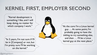 KERNEL FIRST, EMPLOYER SECOND
“At the core I'm a Linux kernel
guy. … At some point, I'm
probably going to have the
inkling to try something else,
and then … I'll be a Linux
kernel guy at the next place.”
"Kernel development is
something I like, and I will
keep doing, no matter for
which company I work."
"In 5 years, I'm not sure if I'll
be in [Company] or not, but
I'm pretty sure I'll be working
on the kernel."
@geekygirldawn
 