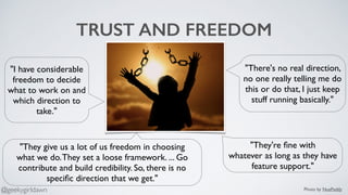 TRUST AND FREEDOM
"They give us a lot of us freedom in choosing
what we do.They set a loose framework. ... Go
contribute and build credibility. So, there is no
speciﬁc direction that we get."
"They're ﬁne with
whatever as long as they have
feature support."
"I have considerable
freedom to decide
what to work on and
which direction to
take."
"There's no real direction,
no one really telling me do
this or do that, I just keep
stuff running basically."
Photo by NuePaddy@geekygirldawn
 