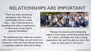 RELATIONSHIPS ARE IMPORTANT
"There are many community
developers who I feel very
comfortable with at a social
level, ... who I look forward to
spending time with at conferences.
In some cases, I'd say they're
genuine friendships." "Having a functional social relationship
makes it much easier to feel that asking them
for a favor is justiﬁable and with a strong
expectation that you'll be able to return that
favor at some point in the future."
"At conferences, you really can sit down
with a beer, hash things out, and come to a
consensus. I think the Linux Kernel Summit
is massively useful for that kind of thing."
Photo by Linux Foundation@geekygirldawn
 