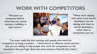 WORK WITH COMPETITORS
"I've never really felt that working with people who work for
competitors as being a problem ... I think there's an effective social contract
that you are willing to help people who work for competitors on the
assumption that you'll get about the same amount of beneﬁt from them."
"When we're dealing
with other Linux kernel
developers, we are
dealing with them as
kernel developers,
rather than as
competitors, per se."
"We leave our
companies behind ...
otherwise you cannot
maintain credibility in
open source."
Photo by Linux Foundation@geekygirldawn
 