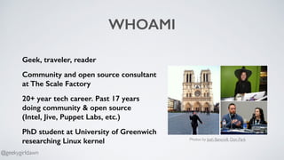 WHOAMI
Geek, traveler, reader
Community and open source consultant
at The Scale Factory
20+ year tech career. Past 17 years
doing community & open source  
(Intel, Jive, Puppet Labs, etc.)
PhD student at University of Greenwich
researching Linux kernel Photos by Josh Bancroft, Don Park
@geekygirldawn
 