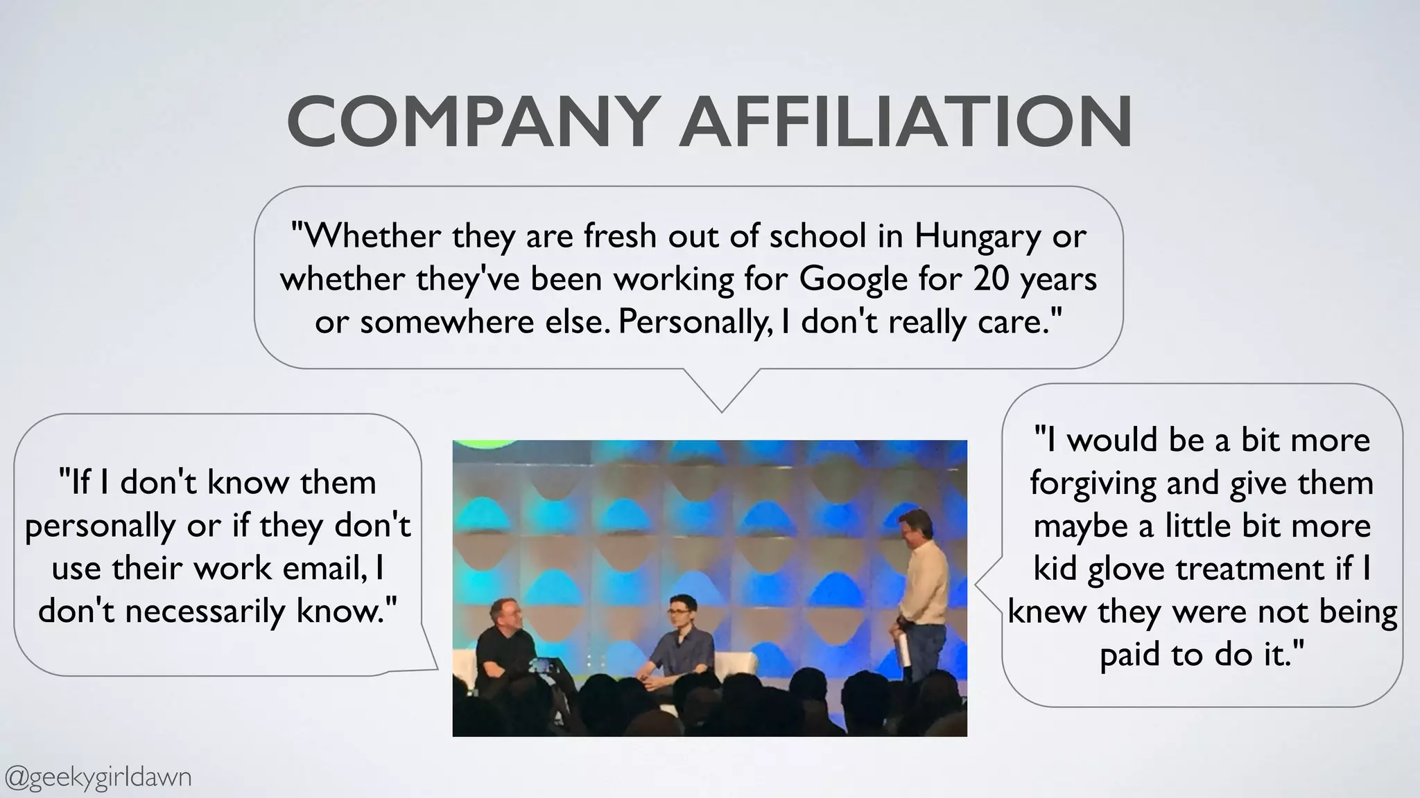 COMPANY AFFILIATION
"Whether they are fresh out of school in Hungary or
whether they've been working for Google for 20 years
or somewhere else. Personally, I don't really care."
"If I don't know them
personally or if they don't
use their work email, I
don't necessarily know."
"I would be a bit more
forgiving and give them
maybe a little bit more
kid glove treatment if I
knew they were not being
paid to do it."
@geekygirldawn
 