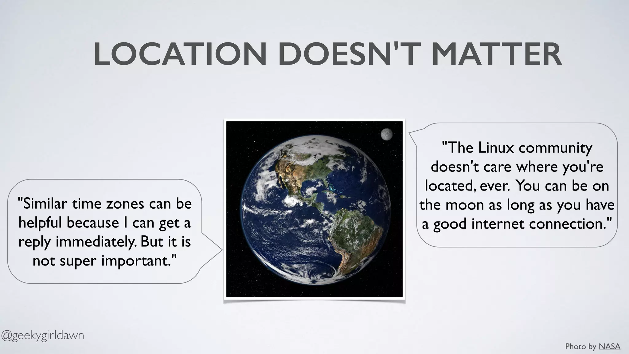 LOCATION DOESN'T MATTER
"The Linux community
doesn't care where you're
located, ever. You can be on
the moon as long as you have
a good internet connection."
"Similar time zones can be
helpful because I can get a
reply immediately. But it is
not super important."
Photo by NASA
@geekygirldawn
 