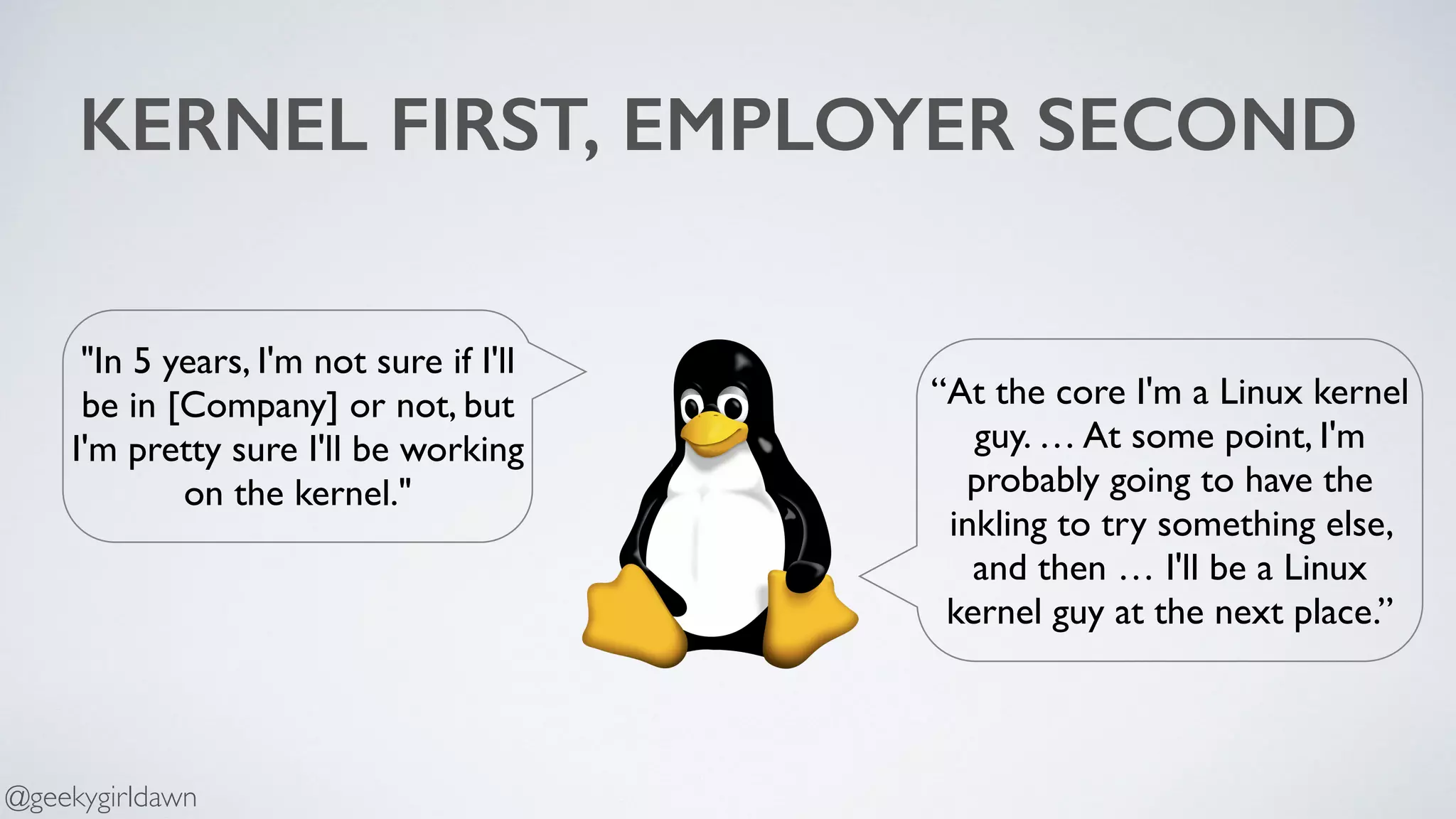 KERNEL FIRST, EMPLOYER SECOND
“At the core I'm a Linux kernel
guy. … At some point, I'm
probably going to have the
inkling to try something else,
and then … I'll be a Linux
kernel guy at the next place.”
"In 5 years, I'm not sure if I'll
be in [Company] or not, but
I'm pretty sure I'll be working
on the kernel."
@geekygirldawn
 