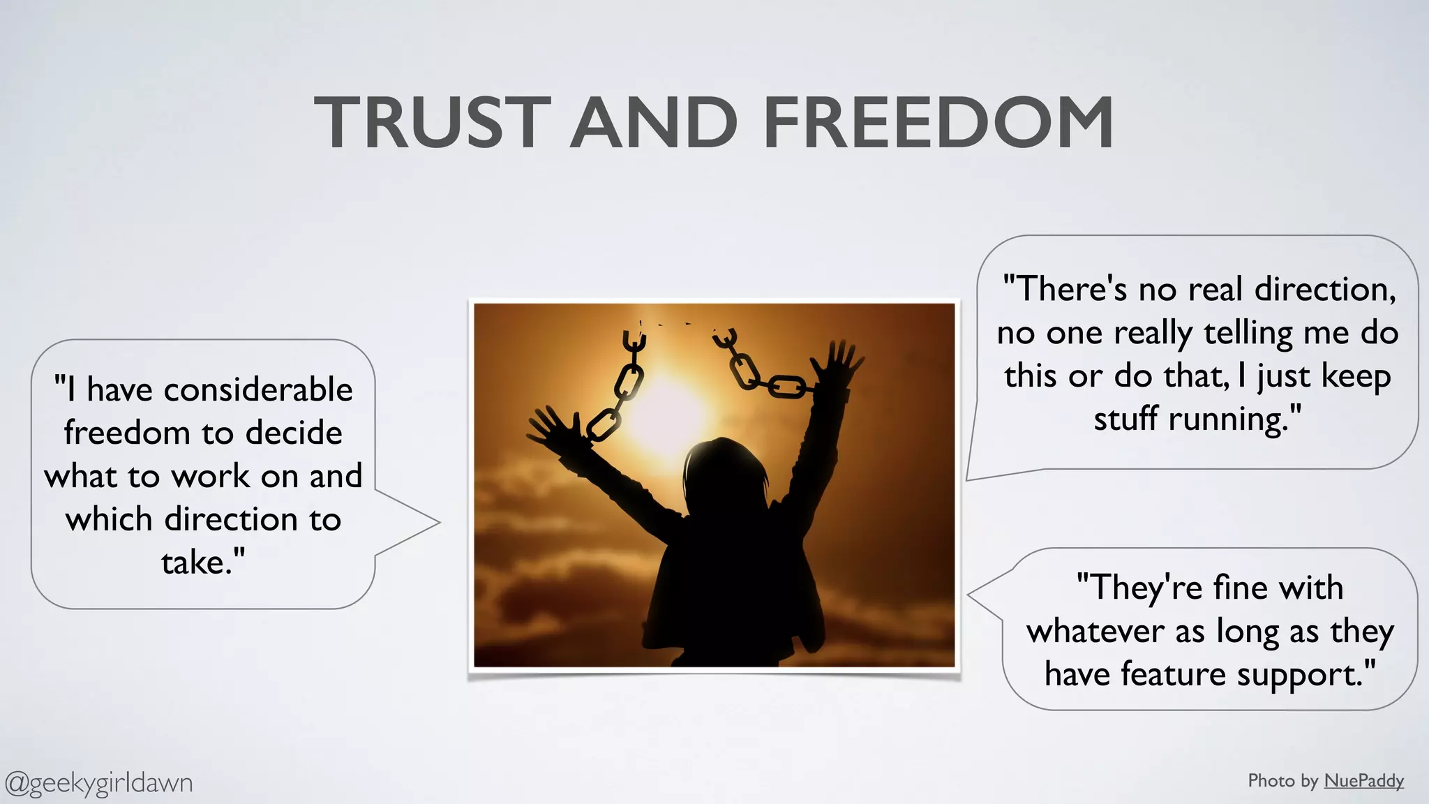TRUST AND FREEDOM
"They're ﬁne with
whatever as long as they
have feature support."
"I have considerable
freedom to decide
what to work on and
which direction to
take."
"There's no real direction,
no one really telling me do
this or do that, I just keep
stuff running."
Photo by NuePaddy@geekygirldawn
 