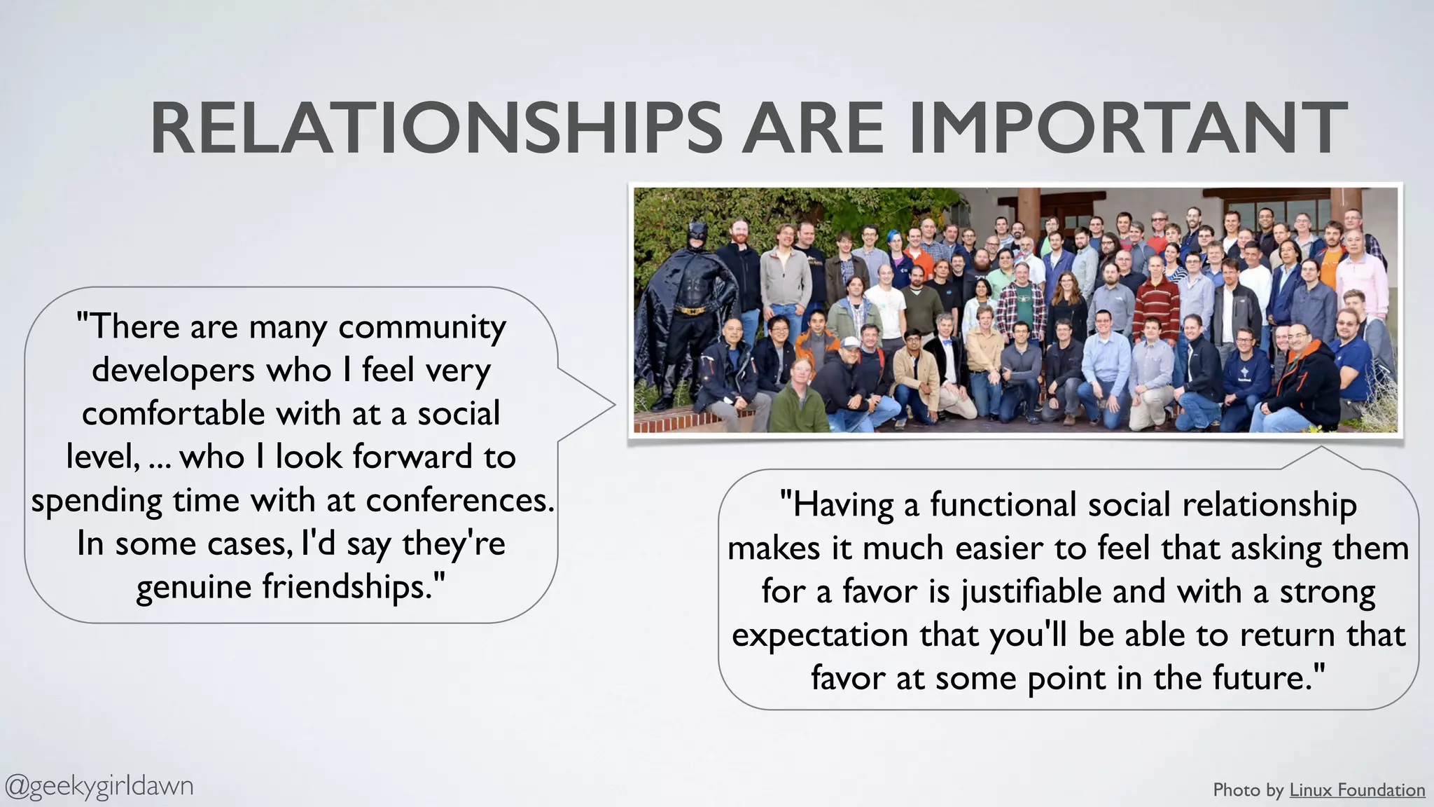 RELATIONSHIPS ARE IMPORTANT
"There are many community
developers who I feel very
comfortable with at a social
level, ... who I look forward to
spending time with at conferences.
In some cases, I'd say they're
genuine friendships."
"Having a functional social relationship
makes it much easier to feel that asking them
for a favor is justiﬁable and with a strong
expectation that you'll be able to return that
favor at some point in the future."
Photo by Linux Foundation@geekygirldawn
 