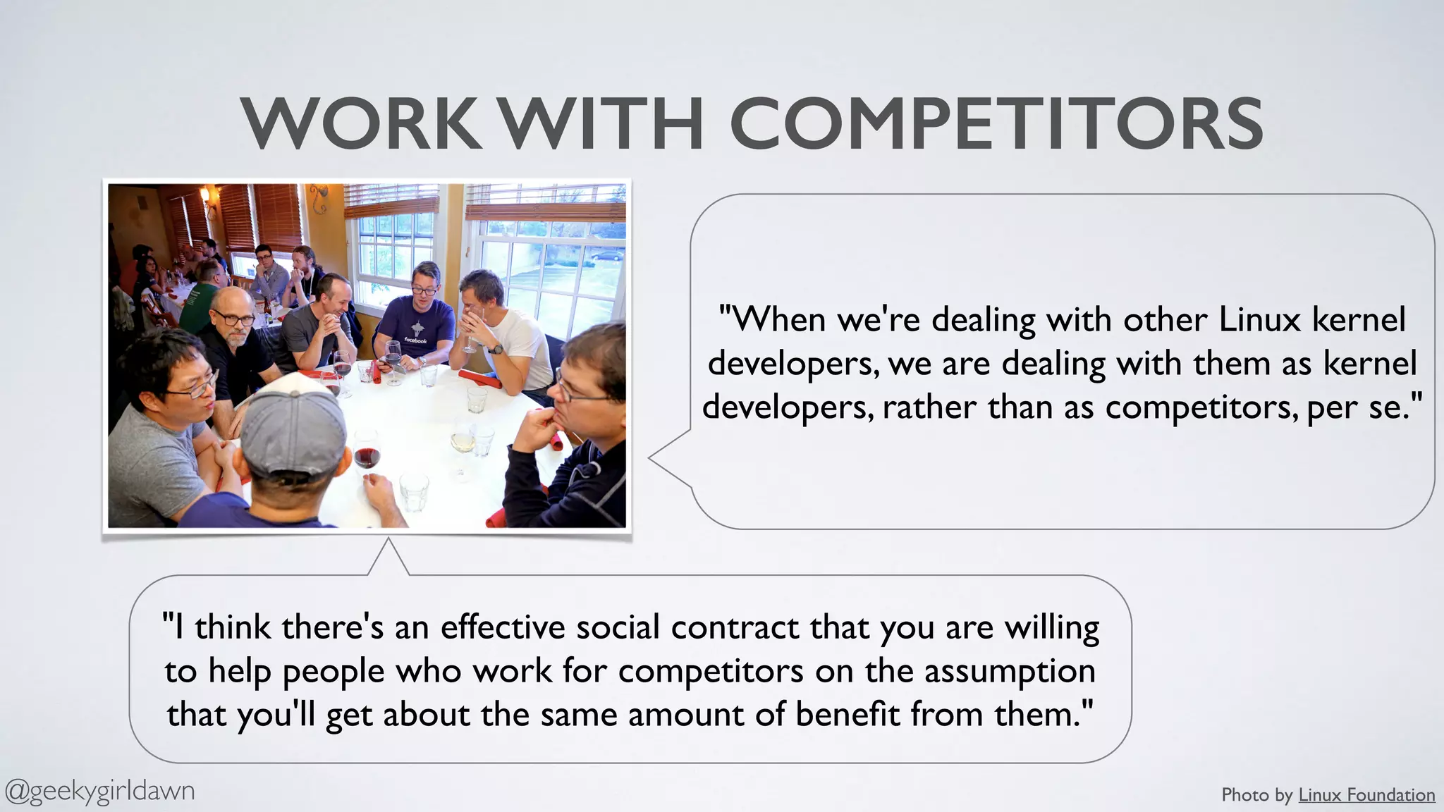 WORK WITH COMPETITORS
"I think there's an effective social contract that you are willing
to help people who work for competitors on the assumption
that you'll get about the same amount of beneﬁt from them."
"When we're dealing with other Linux kernel
developers, we are dealing with them as kernel
developers, rather than as competitors, per se."
Photo by Linux Foundation@geekygirldawn
 
