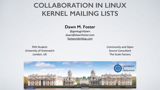 COLLABORATION IN LINUX
KERNEL MAILING LISTS
Dawn M. Foster
@geekygirldawn	
  
dawn@dawnfoster.com	
  
fastwonderblog.com
Community	
  and	
  Open	
  
Source	
  Consultant	
  
The	
  Scale	
  Factory
PhD	
  Student	
  
University	
  of	
  Greenwich	
  
London,	
  UK
 