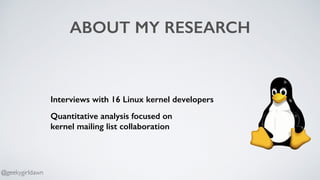 ABOUT MY RESEARCH
Interviews with 16 Linux kernel developers
Quantitative analysis focused on  
kernel mailing list collaboration
@geekygirldawn
 