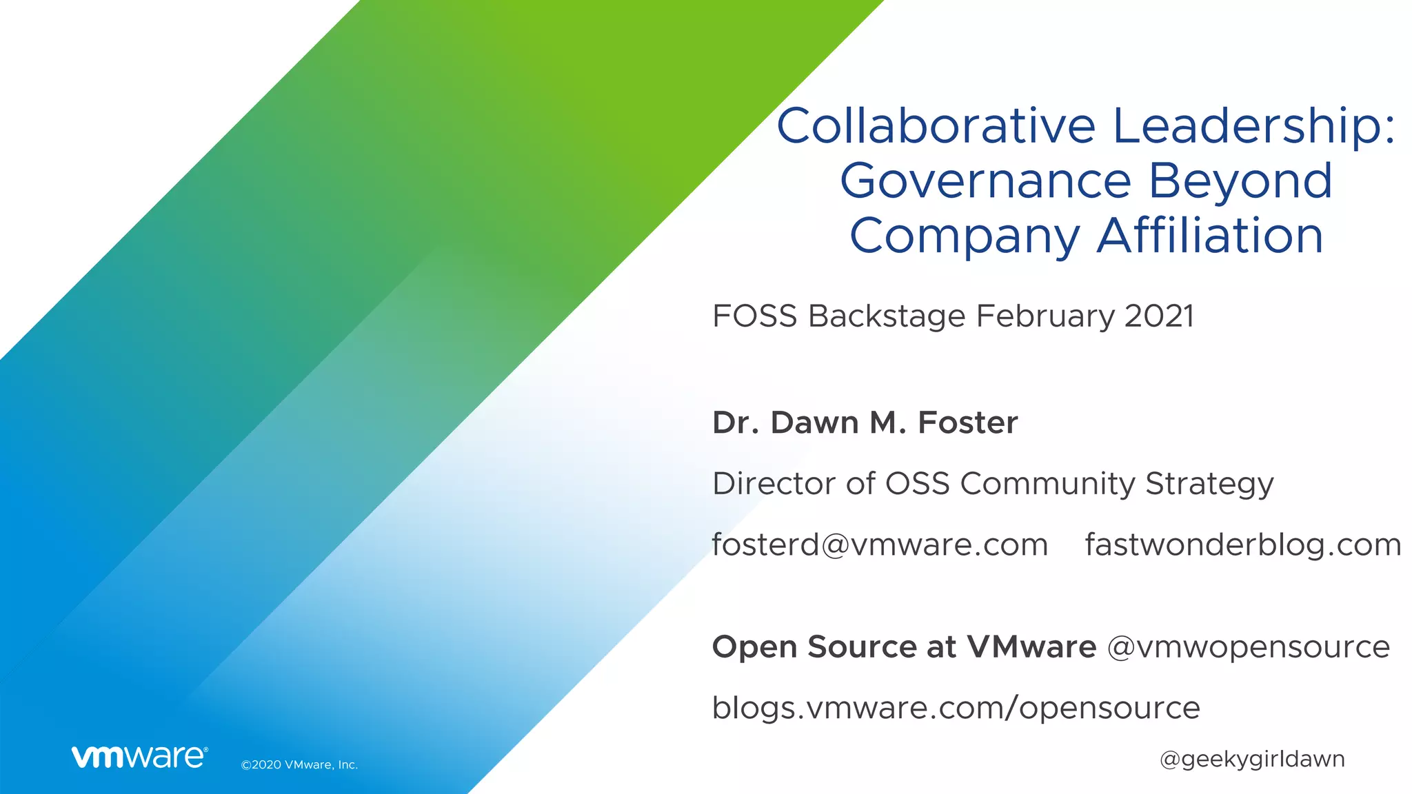 ©2020 VMware, Inc. @geekygirldawn
Collaborative Leadership:
Governance Beyond
Company Affiliation
FOSS Backstage February 2021
Dr. Dawn M. Foster
Director of OSS Community Strategy
fosterd@vmware.com fastwonderblog.com
Open Source at VMware @vmwopensource
blogs.vmware.com/opensource
 