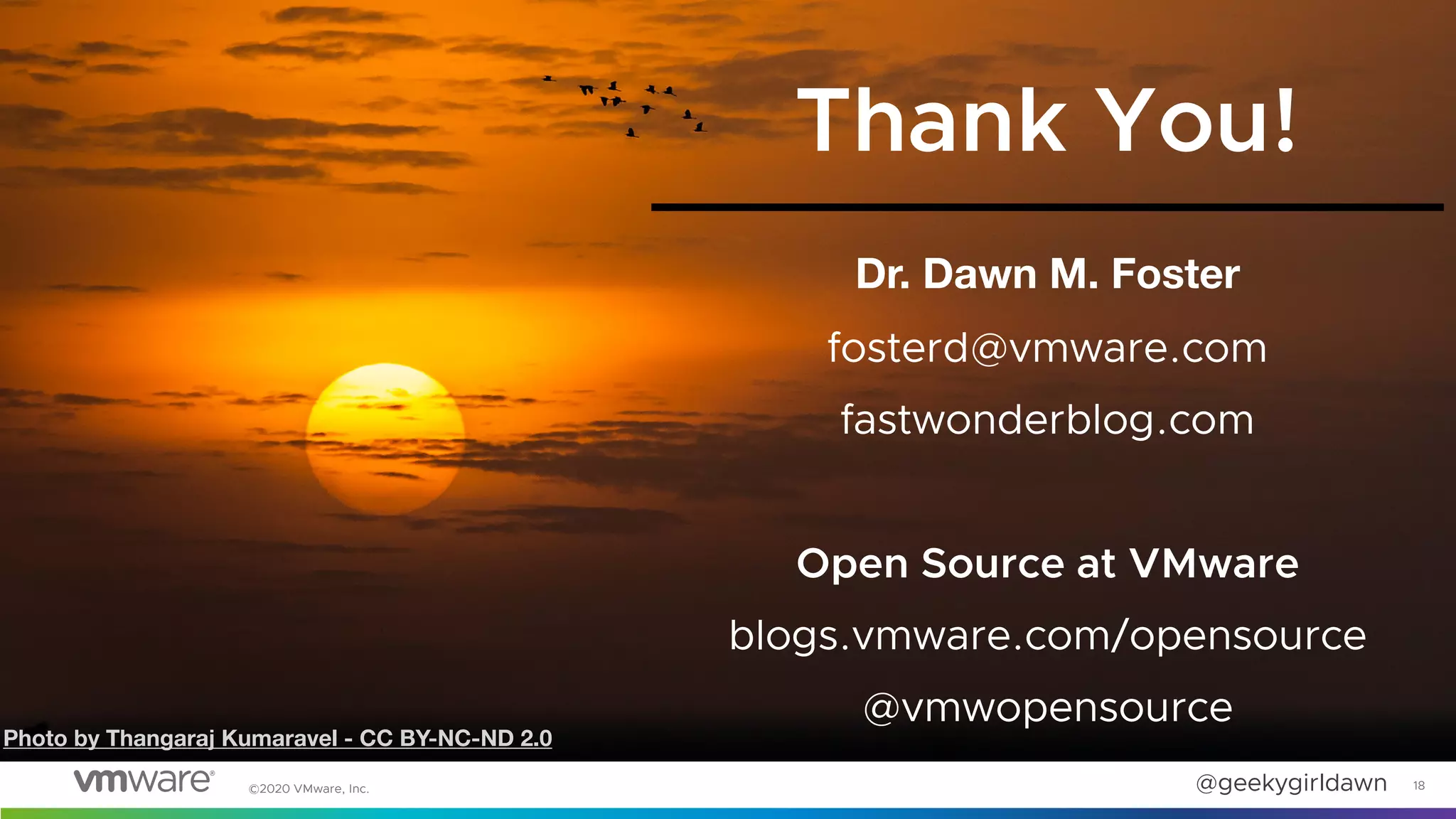 @geekygirldawn
©2020 VMware, Inc.
Dr. Dawn M. Foster
fosterd@vmware.com
fastwonderblog.com
Open Source at VMware
blogs.vmware.com/opensource
@vmwopensource
18
Thank You!
Photo by Thangaraj Kumaravel - CC BY-NC-ND 2.0
 