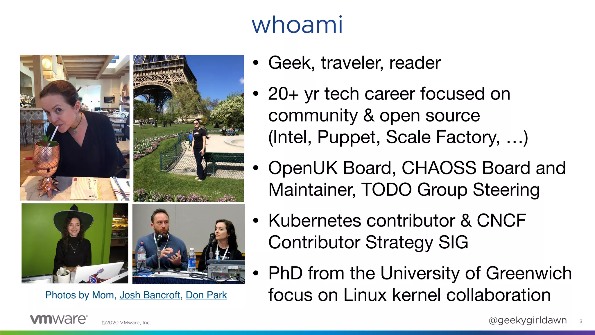 ©2020 VMware, Inc. @geekygirldawn 3
whoami
• Geek, traveler, reader

• 20+ yr tech career focused on
community & open source  
(Intel, Puppet, Scale Factory, …)

• OpenUK Board, CHAOSS Board and
Maintainer, TODO Group Steering

• Kubernetes contributor & CNCF
Contributor Strategy SIG

• PhD from the University of Greenwich
focus on Linux kernel collaboration
Photos by Mom, Josh Bancroft, Don Park
 