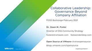 ©2020 VMware, Inc. @geekygirldawn
Collaborative Leadership:
Governance Beyond
Company Affiliation
FOSS Backstage February 2021
Dr. Dawn M. Foster
Director of OSS Community Strategy
fosterd@vmware.com fastwonderblog.com
Open Source at VMware @vmwopensource
blogs.vmware.com/opensource
 