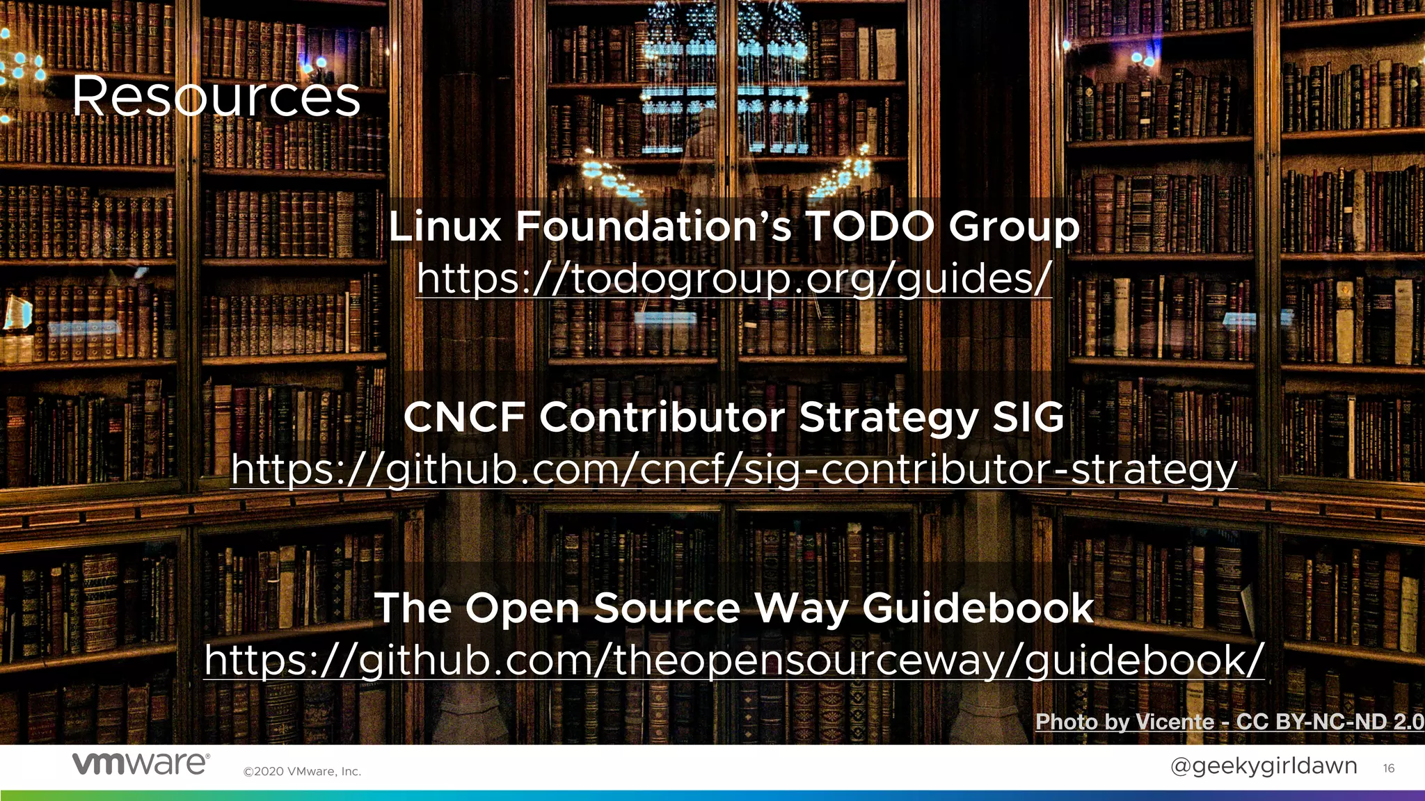 @geekygirldawn©2020 VMware, Inc. 16
Resources
Linux Foundation’s TODO Group
https://todogroup.org/guides/
CNCF Contributor Strategy SIG
https://github.com/cncf/sig-contributor-strategy
The Open Source Way Guidebook
https://github.com/theopensourceway/guidebook/
Photo by Vicente - CC BY-NC-ND 2.0
 